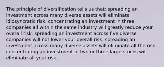 The principle of diversification tells us that: spreading an investment across many diverse assets will eliminate idiosyncratic risk. concentrating an investment in three companies all within the same industry will greatly reduce your overall risk. spreading an investment across five diverse companies will not lower your overall risk. spreading an investment across many diverse assets will eliminate all the risk. concentrating an investment in two or three large stocks will eliminate all your risk.