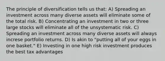 The principle of diversification tells us that: A) Spreading an investment across many diverse assets will eliminate some of the total risk. B) Concentrating an investment in two or three large stocks will eliminate all of the unsystematic risk. C) Spreading an investment across many diverse assets will always increse portfolio returns. D) Is akin to "putting all of your eggs in one basket." E) Investing in one high risk investment produces the best tax advantages