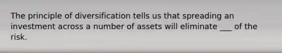 The principle of diversification tells us that spreading an investment across a number of assets will eliminate ___ of the risk.