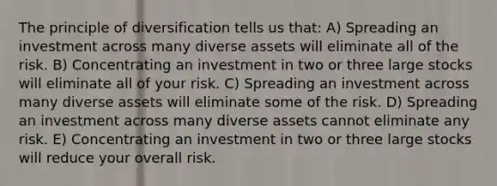 The principle of diversification tells us that: A) Spreading an investment across many diverse assets will eliminate all of the risk. B) Concentrating an investment in two or three large stocks will eliminate all of your risk. C) Spreading an investment across many diverse assets will eliminate some of the risk. D) Spreading an investment across many diverse assets cannot eliminate any risk. E) Concentrating an investment in two or three large stocks will reduce your overall risk.