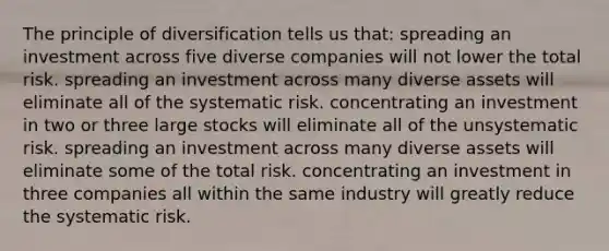 The principle of diversification tells us that: spreading an investment across five diverse companies will not lower the total risk. spreading an investment across many diverse assets will eliminate all of the systematic risk. concentrating an investment in two or three large stocks will eliminate all of the unsystematic risk. spreading an investment across many diverse assets will eliminate some of the total risk. concentrating an investment in three companies all within the same industry will greatly reduce the systematic risk.