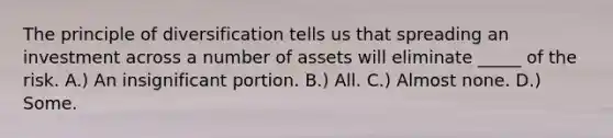 The principle of diversification tells us that spreading an investment across a number of assets will eliminate _____ of the risk. A.) An insignificant portion. B.) All. C.) Almost none. D.) Some.