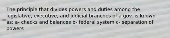 The principle that divides powers and duties among the legislative, executive, and judicial branches of a gov. is known as: a- checks and balances b- federal system c- separation of powers