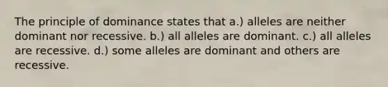 The principle of dominance states that a.) alleles are neither dominant nor recessive. b.) all alleles are dominant. c.) all alleles are recessive. d.) some alleles are dominant and others are recessive.