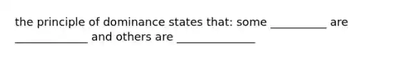 the principle of dominance states that: some __________ are _____________ and others are ______________