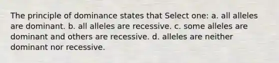 The principle of dominance states that Select one: a. all alleles are dominant. b. all alleles are recessive. c. some alleles are dominant and others are recessive. d. alleles are neither dominant nor recessive.