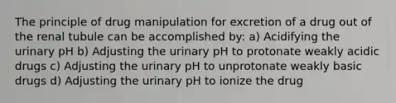 The principle of drug manipulation for excretion of a drug out of the renal tubule can be accomplished by: a) Acidifying the urinary pH b) Adjusting the urinary pH to protonate weakly acidic drugs c) Adjusting the urinary pH to unprotonate weakly basic drugs d) Adjusting the urinary pH to ionize the drug