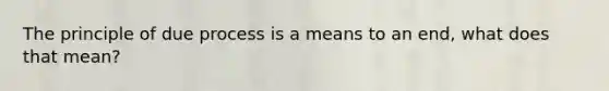The principle of due process is a means to an end, what does that mean?