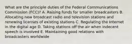 What are the principle duties of the Federal Communications Commission (FCC)? A. Raising funds for smaller broadcasters B. Allocating new broadcast radio and television stations and renewing licenses of existing stations C. Regulating the Internet in the digital age D. Taking stations off the air when indecent speech is involved E. Maintaining good relations with broadcasters worldwide