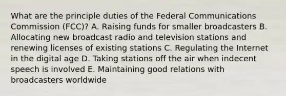 What are the principle duties of the Federal Communications Commission (FCC)? A. Raising funds for smaller broadcasters B. Allocating new broadcast radio and television stations and renewing licenses of existing stations C. Regulating the Internet in the digital age D. Taking stations off the air when indecent speech is involved E. Maintaining good relations with broadcasters worldwide