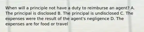 When will a principle not have a duty to reimburse an agent? A. The principal is disclosed B. The principal is undisclosed C. The expenses were the result of the agent's negligence D. The expenses are for food or travel