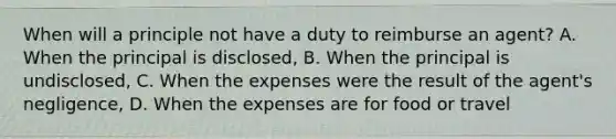 When will a principle not have a duty to reimburse an agent? A. When the principal is disclosed, B. When the principal is undisclosed, C. When the expenses were the result of the agent's negligence, D. When the expenses are for food or travel