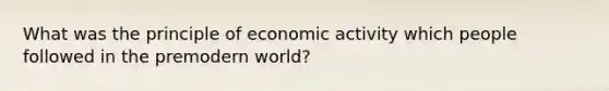 What was the principle of economic activity which people followed in the premodern world?