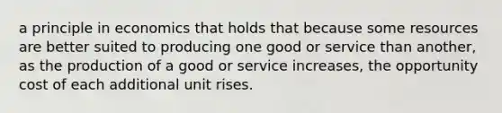 a principle in economics that holds that because some resources are better suited to producing one good or service than another, as the production of a good or service increases, the opportunity cost of each additional unit rises.