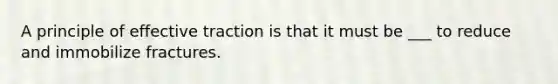 A principle of effective traction is that it must be ___ to reduce and immobilize fractures.