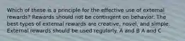 Which of these is a principle for the effective use of external rewards? Rewards should not be contingent on behavior. The best types of external rewards are creative, novel, and simple. External rewards should be used regularly. A and B A and C