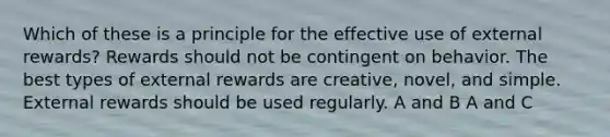 Which of these is a principle for the effective use of external rewards? Rewards should not be contingent on behavior. The best types of external rewards are creative, novel, and simple. External rewards should be used regularly. A and B A and C