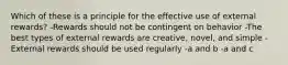 Which of these is a principle for the effective use of external rewards? -Rewards should not be contingent on behavior -The best types of external rewards are creative, novel, and simple -External rewards should be used regularly -a and b -a and c