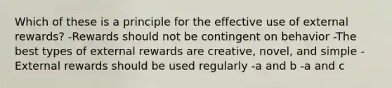 Which of these is a principle for the effective use of external rewards? -Rewards should not be contingent on behavior -The best types of external rewards are creative, novel, and simple -External rewards should be used regularly -a and b -a and c