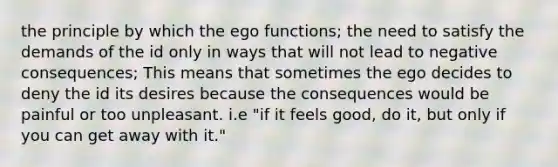 the principle by which the ego functions; the need to satisfy the demands of the id only in ways that will not lead to negative consequences; This means that sometimes the ego decides to deny the id its desires because the consequences would be painful or too unpleasant. i.e "if it feels good, do it, but only if you can get away with it."