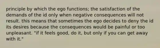 principle by which the ego functions; the satisfaction of the demands of the id only when negative consequences will not result. this means that sometimes the ego decides to deny the id its desires because the consequences would be painful or too unpleasant. "if it feels good, do it, but only if you can get away with it."