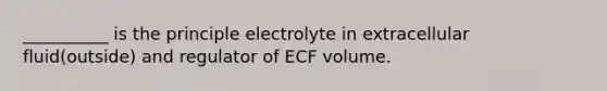 __________ is the principle electrolyte in extracellular fluid(outside) and regulator of ECF volume.