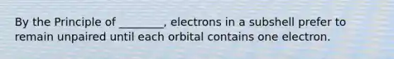 By the Principle of ________, electrons in a subshell prefer to remain unpaired until each orbital contains one electron.