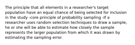 The principle that all elements in a researcher's target population have an equal chance of being selected for inclusion in the study -core principle of probability sampling -If a researcher uses random selection techniques to draw a sample, he or she will be able to estimate how closely the sample represents the larger population from which it was drawn by estimating the sampling error.