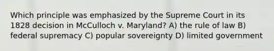 Which principle was emphasized by the Supreme Court in its 1828 decision in McCulloch v. Maryland? A) the rule of law B) federal supremacy C) popular sovereignty D) limited government