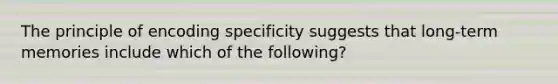 The principle of encoding specificity suggests that long-term memories include which of the following?