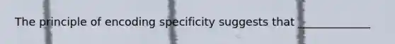 The principle of encoding specificity suggests that _____________