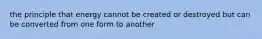 the principle that energy cannot be created or destroyed but can be converted from one form to another