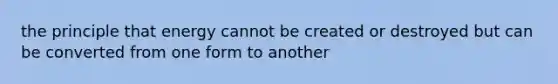 the principle that energy cannot be created or destroyed but can be converted from one form to another