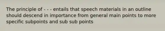 The principle of - - - entails that speech materials in an outline should descend in importance from general main points to more specific subpoints and sub sub points