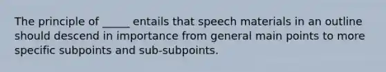 The principle of _____ entails that speech materials in an outline should descend in importance from general main points to more specific subpoints and sub-subpoints.