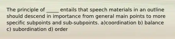 The principle of _____ entails that speech materials in an outline should descend in importance from general main points to more specific subpoints and sub-subpoints. a)coordination b) balance c) subordination d) order