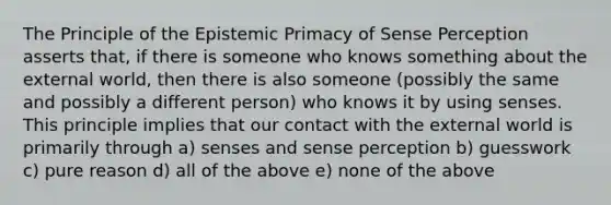 The Principle of the Epistemic Primacy of Sense Perception asserts that, if there is someone who knows something about the external world, then there is also someone (possibly the same and possibly a different person) who knows it by using senses. This principle implies that our contact with the external world is primarily through a) senses and sense perception b) guesswork c) pure reason d) all of the above e) none of the above