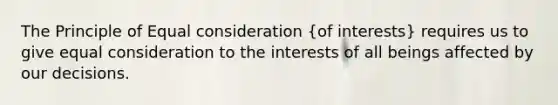 The Principle of Equal consideration (of interests) requires us to give equal consideration to the interests of all beings affected by our decisions.