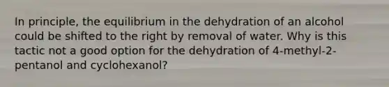 In principle, the equilibrium in the dehydration of an alcohol could be shifted to the right by removal of water. Why is this tactic not a good option for the dehydration of 4-methyl-2-pentanol and cyclohexanol?