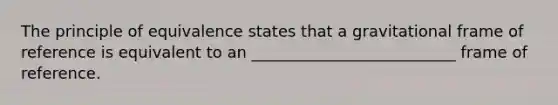 The principle of equivalence states that a gravitational frame of reference is equivalent to an __________________________ frame of reference.