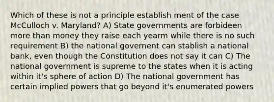 Which of these is not a principle establish ment of the case McCulloch v. Maryland? A) State governments are forbideen more than money they raise each yearm while there is no such requirement B) the national governent can stablish a national bank, even though the Constitution does not say it can C) The national government is supreme to the states when it is acting within it's sphere of action D) The national government has certain implied powers that go beyond it's enumerated powers