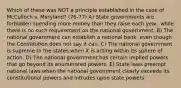 Which of these was NOT a principle established in the case of McCulloch v. Maryland? (76-77) A) State governments are forbidden spending more money than they raise each year, while there is no such requirement on the national government. B) The national government can establish a national bank, even though the Constitution does not say it can. C) The national government is supreme to the states when it is acting within its sphere of action. D) The national government has certain implied powers that go beyond its enumerated powers. E) State laws preempt national laws when the national government clearly exceeds its constitutional powers and intrudes upon state powers.