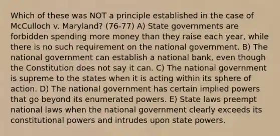 Which of these was NOT a principle established in the case of McCulloch v. Maryland? (76-77) A) State governments are forbidden spending more money than they raise each year, while there is no such requirement on the national government. B) The national government can establish a national bank, even though the Constitution does not say it can. C) The national government is supreme to the states when it is acting within its sphere of action. D) The national government has certain implied powers that go beyond its enumerated powers. E) State laws preempt national laws when the national government clearly exceeds its constitutional powers and intrudes upon state powers.