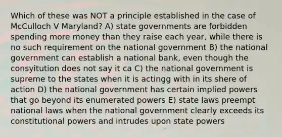 Which of these was NOT a principle established in the case of McCulloch V Maryland? A) state governments are forbidden spending more money than they raise each year, while there is no such requirement on the national government B) the national government can establish a national bank, even though the consyitution does not say it ca C) the national government is supreme to the states when it is actingg with in its shere of action D) the national government has certain implied powers that go beyond its enumerated powers E) state laws preempt national laws when the national government clearly exceeds its constitutional powers and intrudes upon state powers