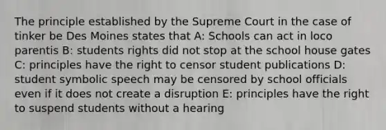 The principle established by the Supreme Court in the case of tinker be Des Moines states that A: Schools can act in loco parentis B: students rights did not stop at the school house gates C: principles have the right to censor student publications D: student symbolic speech may be censored by school officials even if it does not create a disruption E: principles have the right to suspend students without a hearing