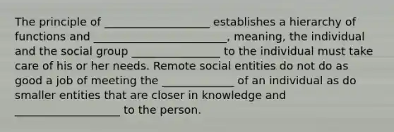 The principle of ___________________ establishes a hierarchy of functions and ________________________, meaning, the individual and the social group ________________ to the individual must take care of his or her needs. Remote social entities do not do as good a job of meeting the _____________ of an individual as do smaller entities that are closer in knowledge and ___________________ to the person.