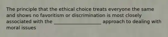 The principle that the ethical choice treats everyone the same and shows no favoritism or discrimination is most closely associated with the ____________________ approach to dealing with moral issues