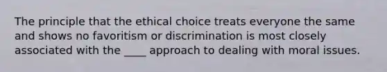 The principle that the ethical choice treats everyone the same and shows no favoritism or discrimination is most closely associated with the ____ approach to dealing with moral issues.