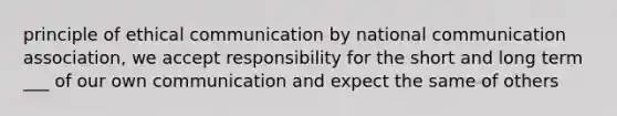 principle of ethical communication by national communication association, we accept responsibility for the short and long term ___ of our own communication and expect the same of others