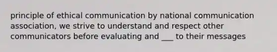 principle of ethical communication by national communication association, we strive to understand and respect other communicators before evaluating and ___ to their messages